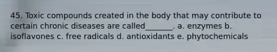 45. Toxic compounds created in the body that may contribute to certain chronic diseases are called_______. a. enzymes b. isoflavones c. free radicals d. antioxidants e. phytochemicals