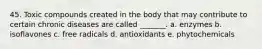 45. Toxic compounds created in the body that may contribute to certain chronic diseases are called _______. a. enzymes b. isoflavones c. free radicals d. antioxidants e. phytochemicals