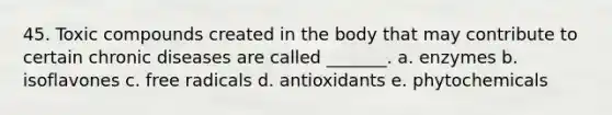 45. Toxic compounds created in the body that may contribute to certain chronic diseases are called _______. a. enzymes b. isoflavones c. free radicals d. antioxidants e. phytochemicals