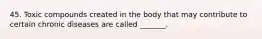 45. Toxic compounds created in the body that may contribute to certain chronic diseases are called _______.