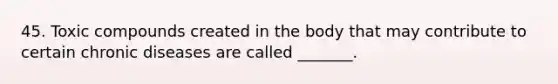 45. Toxic compounds created in the body that may contribute to certain chronic diseases are called _______.