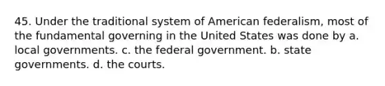 45. Under the traditional system of American federalism, most of the fundamental governing in the United States was done by a. local governments. c. the federal government. b. state governments. d. the courts.