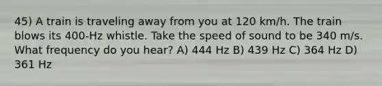 45) A train is traveling away from you at 120 km/h. The train blows its 400-Hz whistle. Take the speed of sound to be 340 m/s. What frequency do you hear? A) 444 Hz B) 439 Hz C) 364 Hz D) 361 Hz