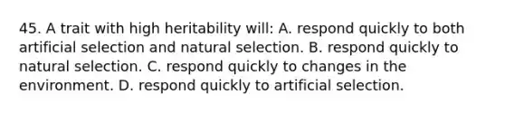 45. A trait with high heritability will: A. respond quickly to both artificial selection and natural selection. B. respond quickly to natural selection. C. respond quickly to changes in the environment. D. respond quickly to artificial selection.