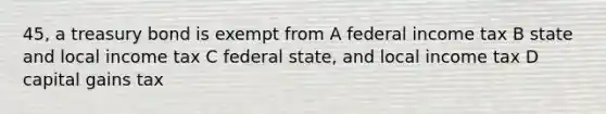 45, a treasury bond is exempt from A federal income tax B state and local income tax C federal state, and local income tax D capital gains tax