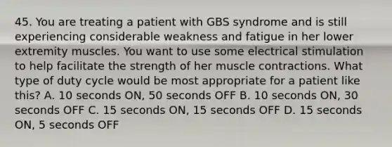 45. You are treating a patient with GBS syndrome and is still experiencing considerable weakness and fatigue in her lower extremity muscles. You want to use some electrical stimulation to help facilitate the strength of her muscle contractions. What type of duty cycle would be most appropriate for a patient like this? A. 10 seconds ON, 50 seconds OFF B. 10 seconds ON, 30 seconds OFF C. 15 seconds ON, 15 seconds OFF D. 15 seconds ON, 5 seconds OFF