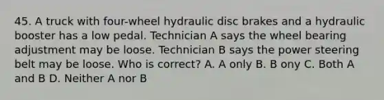 45. A truck with four-wheel hydraulic disc brakes and a hydraulic booster has a low pedal. Technician A says the wheel bearing adjustment may be loose. Technician B says the power steering belt may be loose. Who is correct? A. A only B. B ony C. Both A and B D. Neither A nor B