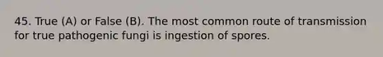 45. True (A) or False (B). The most common route of transmission for true pathogenic fungi is ingestion of spores.