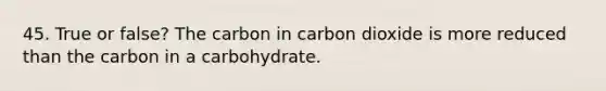 45. True or false? The carbon in carbon dioxide is more reduced than the carbon in a carbohydrate.