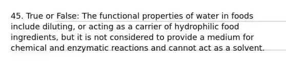 45. True or False: The functional properties of water in foods include diluting, or acting as a carrier of hydrophilic food ingredients, but it is not considered to provide a medium for chemical and enzymatic reactions and cannot act as a solvent.