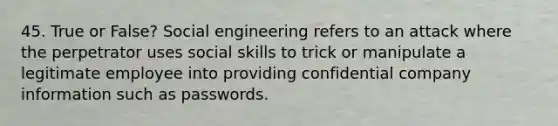 45. True or False? Social engineering refers to an attack where the perpetrator uses social skills to trick or manipulate a legitimate employee into providing confidential company information such as passwords.