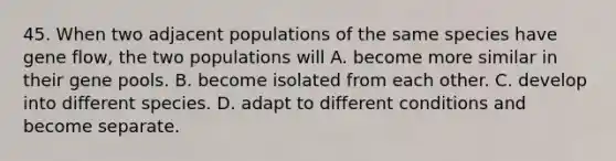 45. When two adjacent populations of the same species have gene flow, the two populations will A. become more similar in their gene pools. B. become isolated from each other. C. develop into different species. D. adapt to different conditions and become separate.