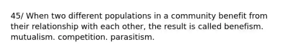 45/ When two different populations in a community benefit from their relationship with each other, the result is called benefism. mutualism. competition. parasitism.