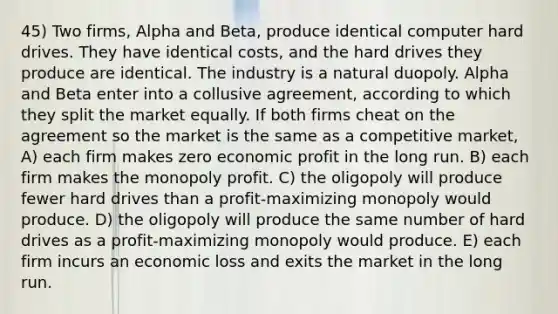 45) Two firms, Alpha and Beta, produce identical computer hard drives. They have identical costs, and the hard drives they produce are identical. The industry is a natural duopoly. Alpha and Beta enter into a collusive agreement, according to which they split the market equally. If both firms cheat on the agreement so the market is the same as a competitive market, A) each firm makes zero economic profit in the long run. B) each firm makes the monopoly profit. C) the oligopoly will produce fewer hard drives than a profit-maximizing monopoly would produce. D) the oligopoly will produce the same number of hard drives as a profit-maximizing monopoly would produce. E) each firm incurs an economic loss and exits the market in the long run.