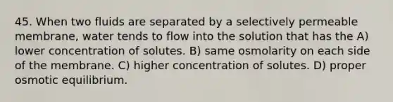 45. When two fluids are separated by a selectively permeable membrane, water tends to flow into the solution that has the A) lower concentration of solutes. B) same osmolarity on each side of the membrane. C) higher concentration of solutes. D) proper osmotic equilibrium.