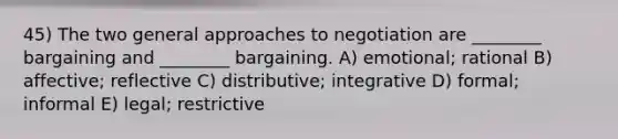 45) The two general approaches to negotiation are ________ bargaining and ________ bargaining. A) emotional; rational B) affective; reflective C) distributive; integrative D) formal; informal E) legal; restrictive