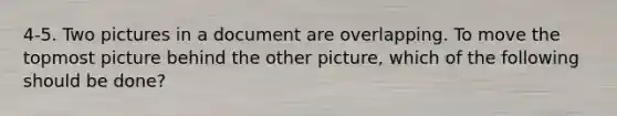 4-5. Two pictures in a document are overlapping. To move the topmost picture behind the other picture, which of the following should be done?