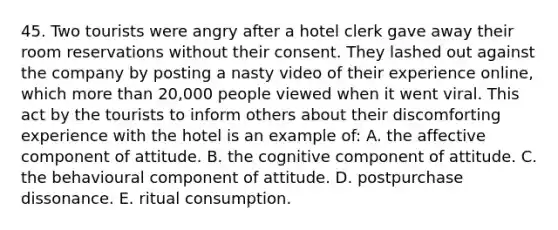 45. Two tourists were angry after a hotel clerk gave away their room reservations without their consent. They lashed out against the company by posting a nasty video of their experience online, which more than 20,000 people viewed when it went viral. This act by the tourists to inform others about their discomforting experience with the hotel is an example of: A. the affective component of attitude. B. the cognitive component of attitude. C. the behavioural component of attitude. D. postpurchase dissonance. E. ritual consumption.