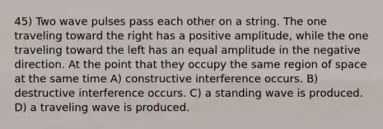 45) Two wave pulses pass each other on a string. The one traveling toward the right has a positive amplitude, while the one traveling toward the left has an equal amplitude in the negative direction. At the point that they occupy the same region of space at the same time A) constructive interference occurs. B) destructive interference occurs. C) a standing wave is produced. D) a traveling wave is produced.