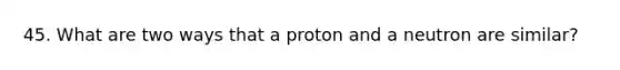 45. What are two ways that a proton and a neutron are similar?