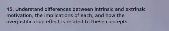 45. Understand differences between intrinsic and extrinsic motivation, the implications of each, and how the overjustification effect is related to these concepts.