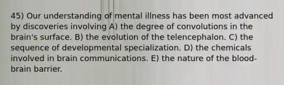 45) Our understanding of mental illness has been most advanced by discoveries involving A) the degree of convolutions in the brain's surface. B) the evolution of the telencephalon. C) the sequence of developmental specialization. D) the chemicals involved in brain communications. E) the nature of the blood-brain barrier.