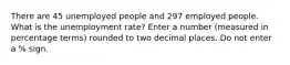 There are 45 unemployed people and 297 employed people. What is the unemployment rate? Enter a number (measured in percentage terms) rounded to two decimal places. Do not enter a % sign.