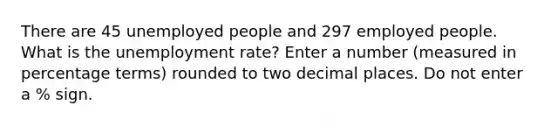 There are 45 unemployed people and 297 employed people. What is the <a href='https://www.questionai.com/knowledge/kh7PJ5HsOk-unemployment-rate' class='anchor-knowledge'>unemployment rate</a>? Enter a number (measured in percentage terms) rounded to two decimal places. Do not enter a % sign.