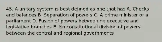 45. A unitary system is best defined as one that has A. Checks and balances B. Separation of powers C. A prime minister or a parliament D. Fusion of powers between he executive and legislative branches E. No constitutional division of powers between the central and regional governments