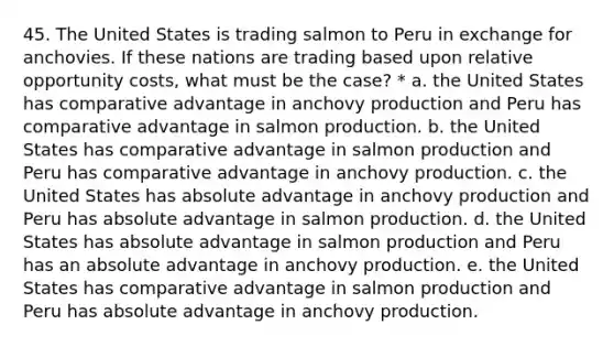 45. The United States is trading salmon to Peru in exchange for anchovies. If these nations are trading based upon relative opportunity costs, what must be the case? * a. the United States has comparative advantage in anchovy production and Peru has comparative advantage in salmon production. b. the United States has comparative advantage in salmon production and Peru has comparative advantage in anchovy production. c. the United States has absolute advantage in anchovy production and Peru has absolute advantage in salmon production. d. the United States has absolute advantage in salmon production and Peru has an absolute advantage in anchovy production. e. the United States has comparative advantage in salmon production and Peru has absolute advantage in anchovy production.