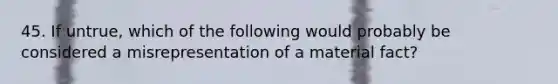 45. If untrue, which of the following would probably be considered a misrepresentation of a material fact?