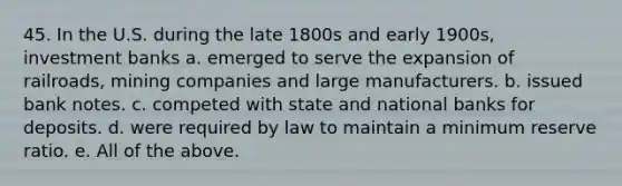 45. In the U.S. during the late 1800s and early 1900s, investment banks a. emerged to serve the expansion of railroads, mining companies and large manufacturers. b. issued bank notes. c. competed with state and national banks for deposits. d. were required by law to maintain a minimum reserve ratio. e. All of the above.