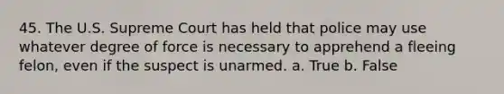 45. The U.S. Supreme Court has held that police may use whatever degree of force is necessary to apprehend a fleeing felon, even if the suspect is unarmed. a. True b. False