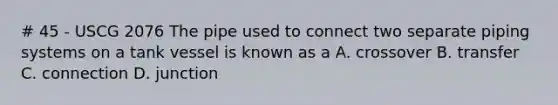 # 45 - USCG 2076 The pipe used to connect two separate piping systems on a tank vessel is known as a A. crossover B. transfer C. connection D. junction