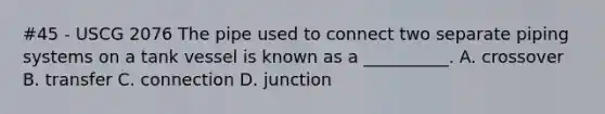 #45 - USCG 2076 The pipe used to connect two separate piping systems on a tank vessel is known as a __________. A. crossover B. transfer C. connection D. junction