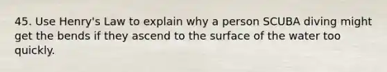 45. Use Henry's Law to explain why a person SCUBA diving might get the bends if they ascend to the surface of the water too quickly.