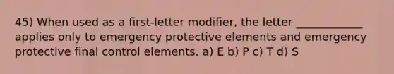 45) When used as a first-letter modifier, the letter ____________ applies only to emergency protective elements and emergency protective final control elements. a) E b) P c) T d) S