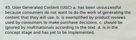 45. ​User Generated Content (UGC) a. ​has been unsuccessful because consumers do not want to do the work of generating the content that they will use. b. ​is exemplified by product reviews used by consumers to make purchase decisions. c. ​should be ignored by multinationals according to the text. d. ​is in the concept stage and has yet to be implemented.