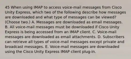 45 When using IMAP to access voice-mail messages from Cisco Unity Express, which two of the following describe how messages are downloaded and what type of messages can be viewed? (Choose two.) A. Messages are downloaded as email messages. B. All voice-mail messages must be downloaded if Cisco Unity Express is being accessed from an IMAP client. C. Voice-mail messages are downloaded as email attachments. D. Subscribers can retrieve all types of voice-mail messages except private and broadcast messages. E. Voice-mail messages are downloaded using the Cisco Unity Express IMAP client plug-in.