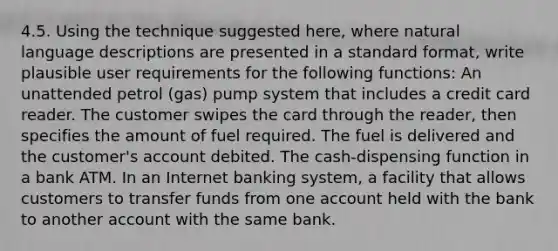 4.5. Using the technique suggested here, where natural language descriptions are presented in a standard format, write plausible user requirements for the following functions: An unattended petrol (gas) pump system that includes a credit card reader. The customer swipes the card through the reader, then specifies the amount of fuel required. The fuel is delivered and the customer's account debited. The cash-dispensing function in a bank ATM. In an Internet banking system, a facility that allows customers to transfer funds from one account held with the bank to another account with the same bank.