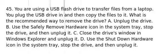 45. You are using a USB flash drive to transfer files from a laptop. You plug the USB drive in and then copy the files to it. What is the recommended way to remove the drive? A. Unplug the drive. B. Use the Safely Remove Hardware icon in the system tray, stop the drive, and then unplug it. C. Close the drive's window in Windows Explorer and unplug it. D. Use the Shut Down Hardware icon in the system tray, stop the drive, and then unplug it.