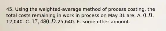 45. Using the weighted-average method of process costing, the total costs remaining in work in process on May 31 are: A. 0. B.12,040. C. 17,480. D.25,640. E. some other amount.