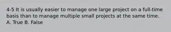 4-5 It is usually easier to manage one large project on a full-time basis than to manage multiple small projects at the same time. A. True B. False