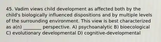 45. Vadim views child development as affected both by the child's biologically influenced dispositions and by multiple levels of the surrounding environment. This view is best characterized as a(n) ________ perspective. A) psychoanalytic B) bioecological C) evolutionary developmental D) cognitive-developmental