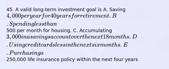 45. A valid long-term investment goal is A. Saving 4,000 per year for 40 years for retirement. B. Spending less than500 per month for housing. C. Accumulating 3,000 in a savings account over the next 18 months. D. Using credit cards less in the next six months. E. Purchasing a250,000 life insurance policy within the next four years