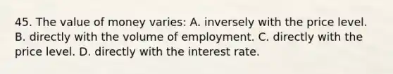 45. The value of money varies: A. inversely with the price level. B. directly with the volume of employment. C. directly with the price level. D. directly with the interest rate.