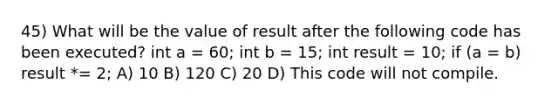 45) What will be the value of result after the following code has been executed? int a = 60; int b = 15; int result = 10; if (a = b) result *= 2; A) 10 B) 120 C) 20 D) This code will not compile.