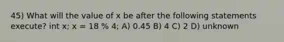 45) What will the value of x be after the following statements execute? int x; x = 18 % 4; A) 0.45 B) 4 C) 2 D) unknown