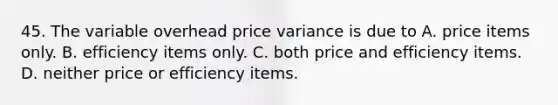 45. The variable overhead price variance is due to A. price items only. B. efficiency items only. C. both price and efficiency items. D. neither price or efficiency items.