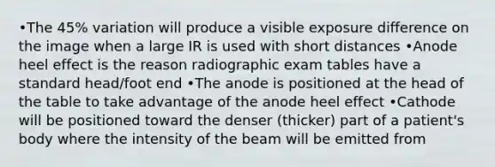 •The 45% variation will produce a visible exposure difference on the image when a large IR is used with short distances •Anode heel effect is the reason radiographic exam tables have a standard head/foot end •The anode is positioned at the head of the table to take advantage of the anode heel effect •Cathode will be positioned toward the denser (thicker) part of a patient's body where the intensity of the beam will be emitted from